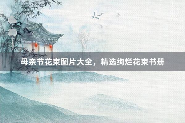 母亲节花束图片大全，精选绚烂花束书册