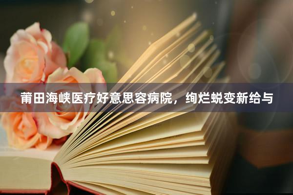 莆田海峡医疗好意思容病院，绚烂蜕变新给与